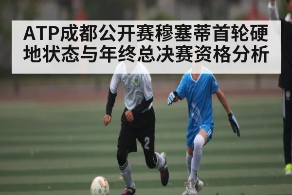 ATP成都公开赛穆塞蒂首轮硬地状态与年终总决赛资格分析