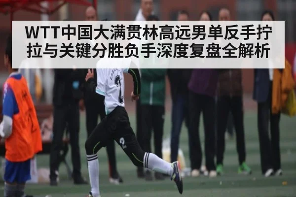 WTT中国大满贯林高远男单反手拧拉与关键分胜负手深度复盘全解析